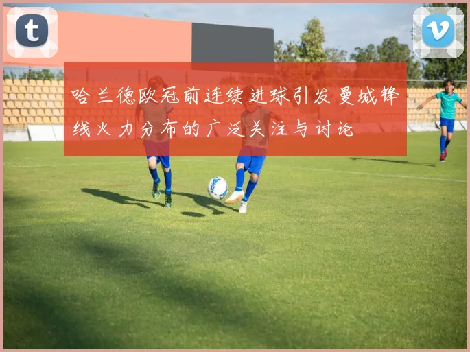 哈兰德欧冠前连续进球引发曼城锋线火力分布的广泛关注与讨论