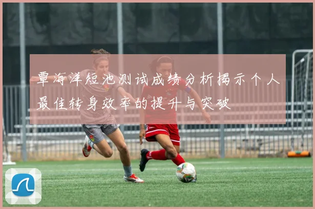 覃海洋短池测试成绩分析揭示个人最佳转身效率的提升与突破