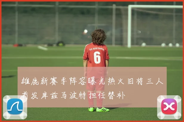 雄鹿新赛季阵容曝光热火旧将三人首发库兹马波特担任替补