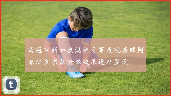 周冠宇新加坡站练习赛表现亮眼阿尔法罗密欧升级效果逐渐显现