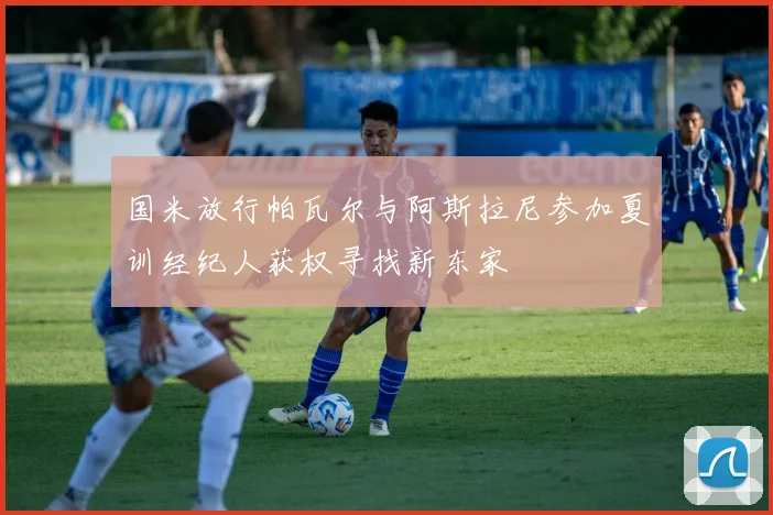 国米放行帕瓦尔与阿斯拉尼参加夏训经纪人获权寻找新东家