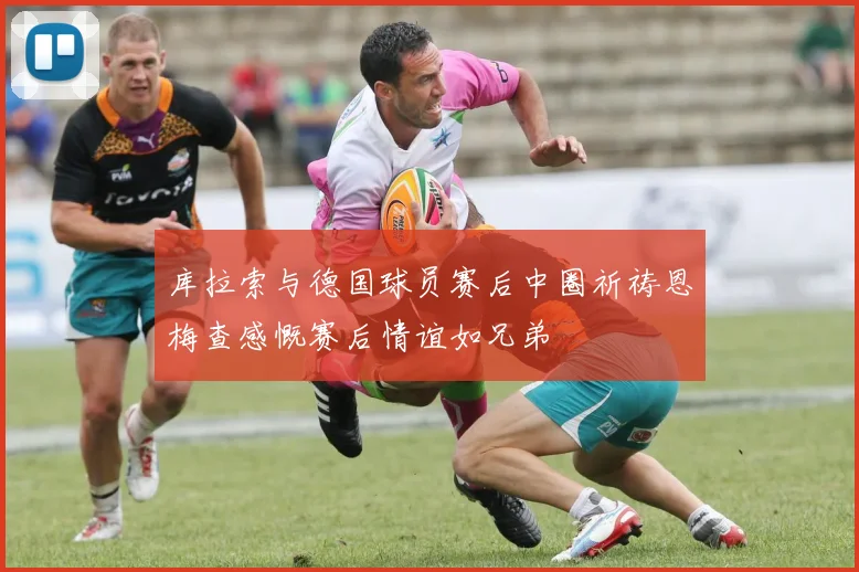 库拉索与德国球员赛后中圈祈祷恩梅查感慨赛后情谊如兄弟