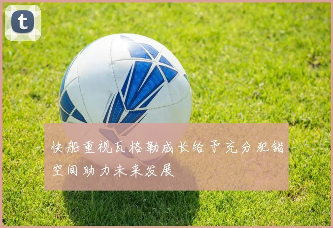 快船重视瓦格勒成长给予充分犯错空间助力未来发展