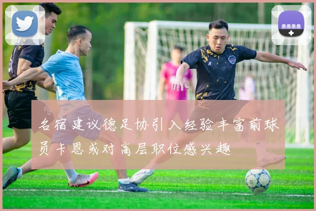 名宿建议德足协引入经验丰富前球员卡恩或对高层职位感兴趣