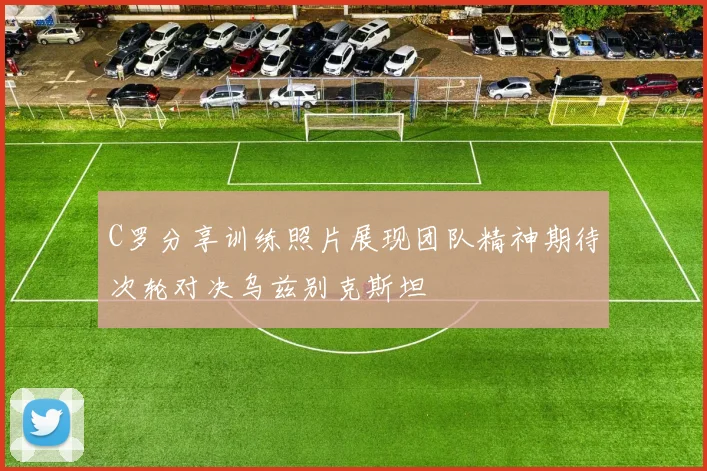 C罗分享训练照片展现团队精神期待次轮对决乌兹别克斯坦