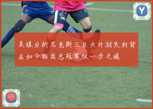 美媒分析尼克斯三巨头计划失利背后如今距离总冠军仅一步之遥