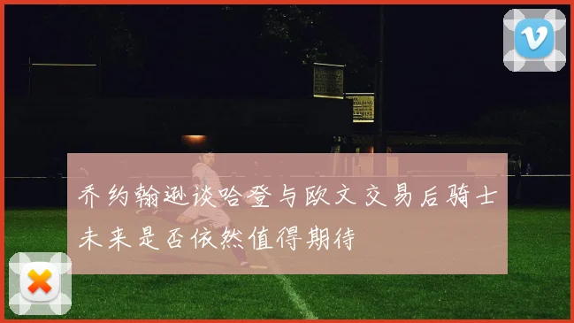 乔约翰逊谈哈登与欧文交易后骑士未来是否依然值得期待