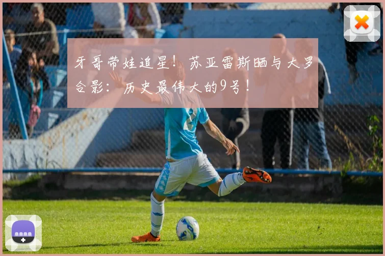 牙哥带娃追星！苏亚雷斯晒与大罗合影：历史最伟大的9号！