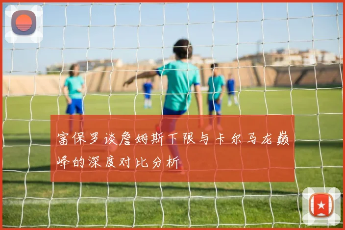 富保罗谈詹姆斯下限与卡尔马龙巅峰的深度对比分析