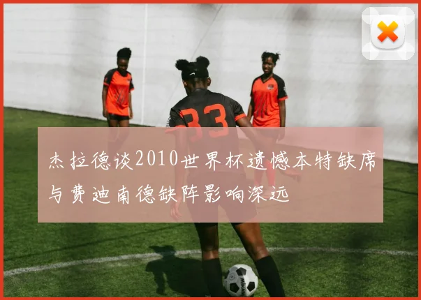 杰拉德谈2010世界杯遗憾本特缺席与费迪南德缺阵影响深远
