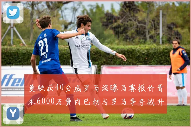 曼联获40分成罗马诺曝马赛报价青木6000万费内巴切与罗马争夺战升级