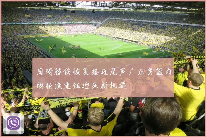 周琦膝伤恢复接近尾声广东男篮内线轮换重组迎来新机遇