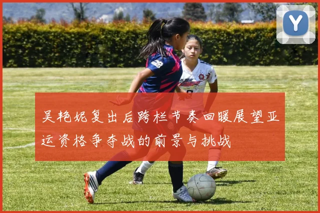 吴艳妮复出后跨栏节奏回暖展望亚运资格争夺战的前景与挑战